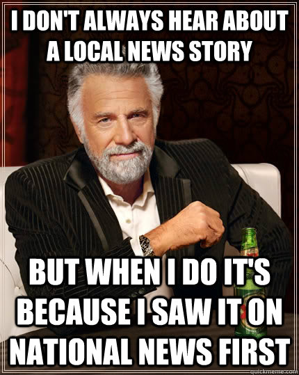 I don't always hear about a local news story but when I do it's because I saw it on national news first  The Most Interesting Man In The World