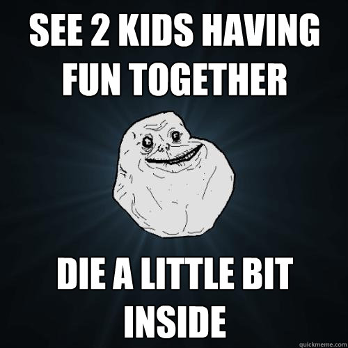 see 2 kids having fun together die a little bit inside  Forever Alone