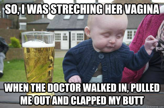 So, i was streching her vagina when the doctor walked in, pulled me out and clapped my butt  drunk baby