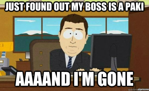 JUST FOUND OUT MY BOSS IS A PAKI AAAAND I'M GONE  anditsgone
