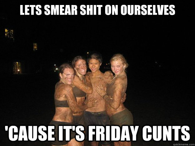 Lets smear shit on ourselves 'Cause it's Friday cunts  