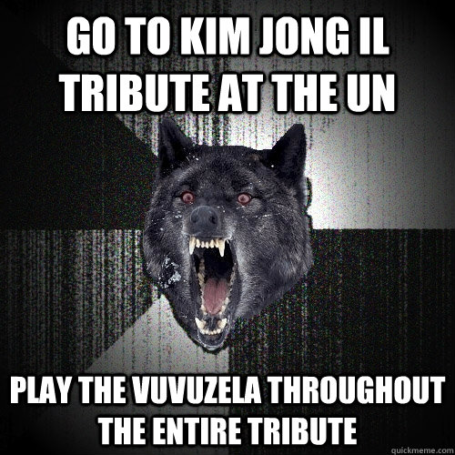 go to kim jong il tribute at the un play the vuvuzela throughout the entire tribute  Insanity Wolf