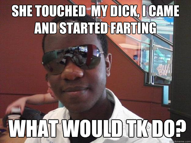 she touched  my dick, I came and started farting   What would TK Do?  