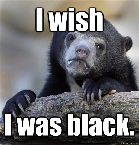 I wish I was black.  Confession Bear