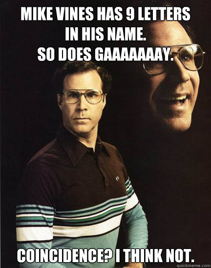 Mike Vines has 9 letters 
in his name.
So does Gaaaaaaay. Coincidence? I think not. - Mike Vines has 9 letters 
in his name.
So does Gaaaaaaay. Coincidence? I think not.  Will Ferrel