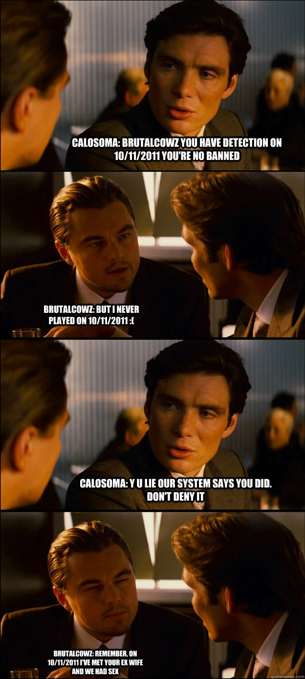 Calosoma: brutalcowz you have detection on 10/11/2011 you're no banned Brutalcowz: But I never played on 10/11/2011 :( Calosoma: y u lie our system says you did. don't deny it Brutalcowz: Remember, on 10/11/2011 i've met your ex wife and we had sex - Calosoma: brutalcowz you have detection on 10/11/2011 you're no banned Brutalcowz: But I never played on 10/11/2011 :( Calosoma: y u lie our system says you did. don't deny it Brutalcowz: Remember, on 10/11/2011 i've met your ex wife and we had sex  Inception Discussion