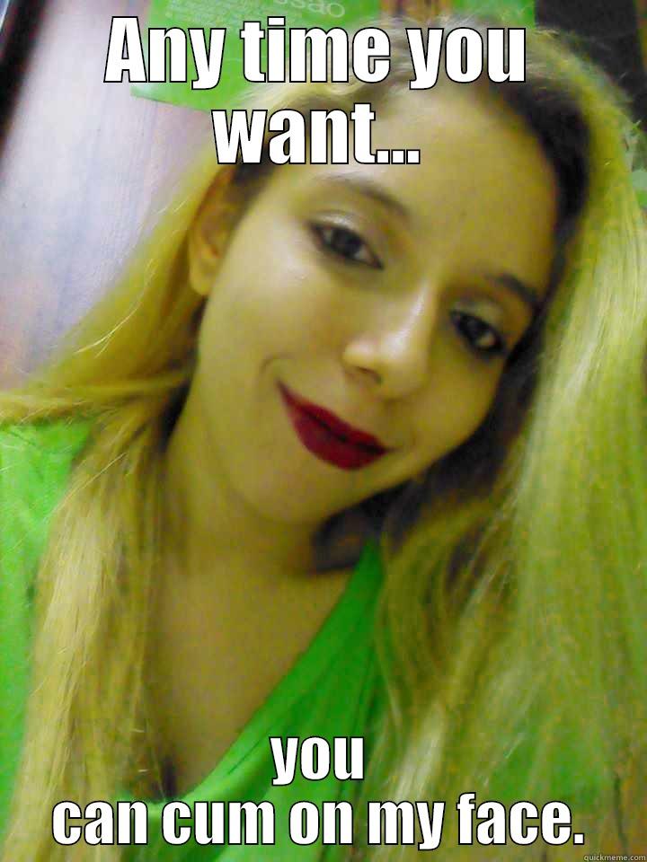 ANY TIME YOU WANT... YOU CAN CUM ON MY FACE. Misc