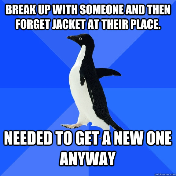 Break up with someone and then forget jacket at their place. Needed to get a new one anyway  Socially Awkward Penguin