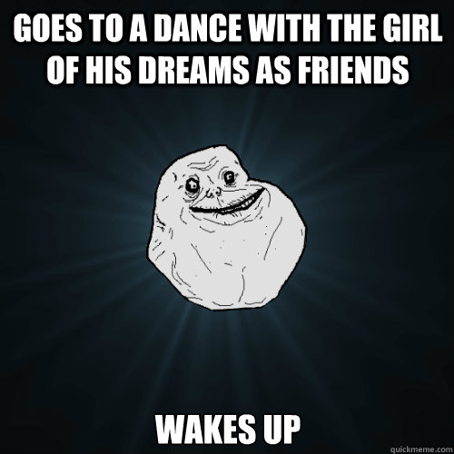 Goes to a dance with the girl of his dreams as friends Wakes up  Forever Alone