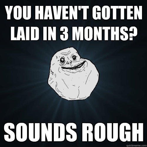 you haven't gotten laid in 3 months? sounds rough - you haven't gotten laid in 3 months? sounds rough  Forever Alone