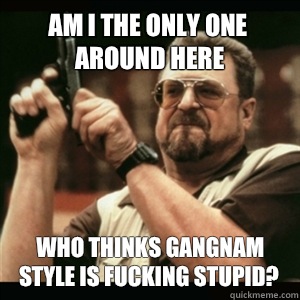 Am i the only one around here who thinks gangnam style is fucking stupid?  Am I The Only One Round Here