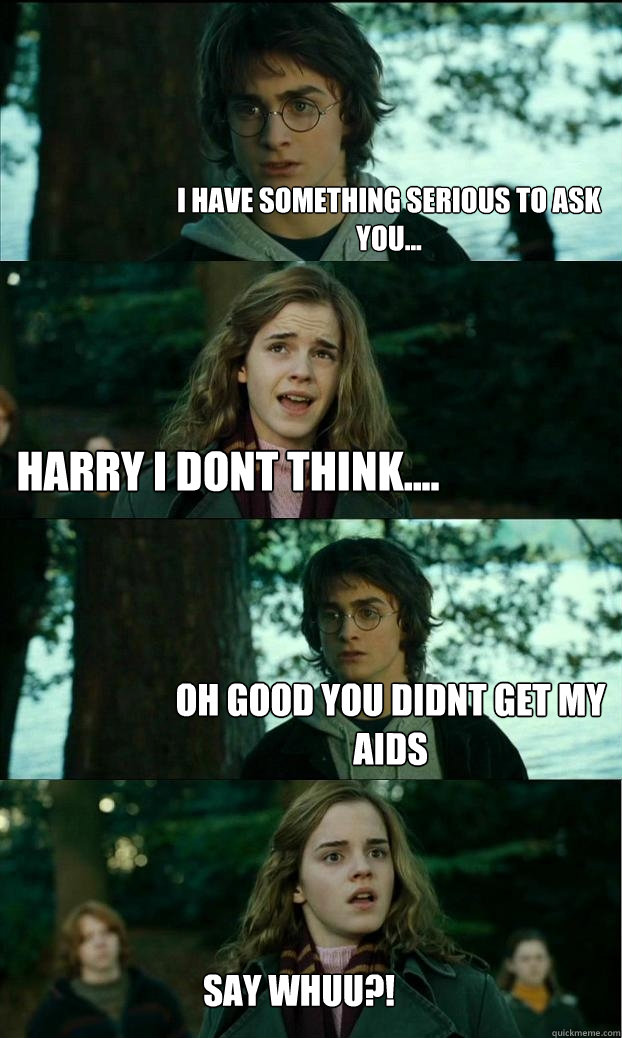 I have something serious to ask you... harry i dont think.... oh good you didnt get my aids say whuu?!  Horny Harry