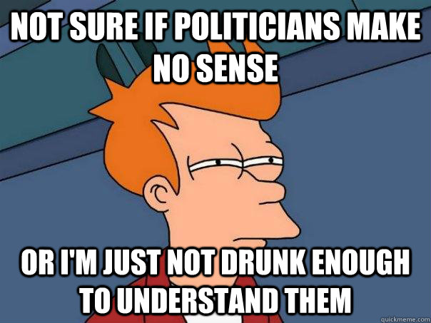 Not sure if politicians make no sense or I'm just not drunk enough to understand them  Futurama Fry