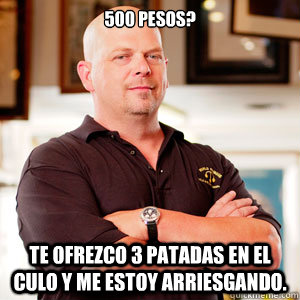 500 pesos? Te ofrezco 3 patadas en el culo y me estoy arriesgando. - 500 pesos? Te ofrezco 3 patadas en el culo y me estoy arriesgando.  pawn star RICK