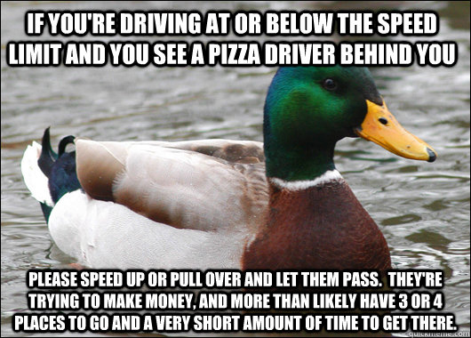 If you're driving at or below the speed limit and you see a pizza driver behind you Please speed up or pull over and let them pass.  They're trying to make money, and more than likely have 3 or 4 places to go and a very short amount of time to get there.  Actual Advice Mallard