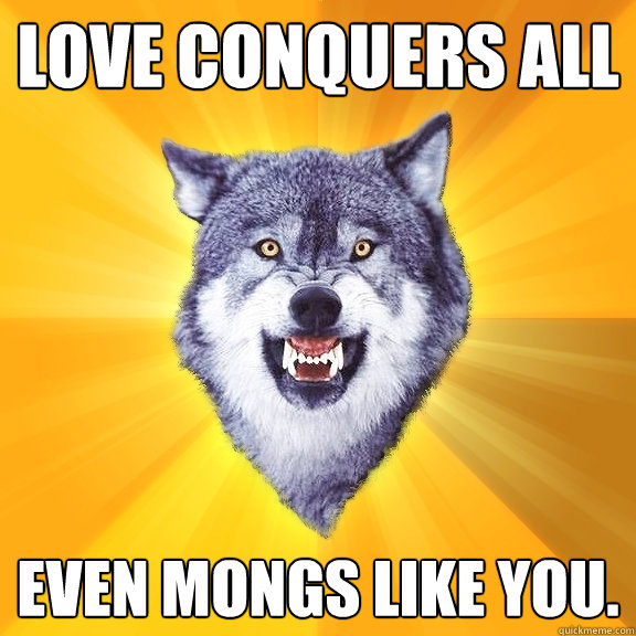love conquers all even mongs like you.  Courage Wolf