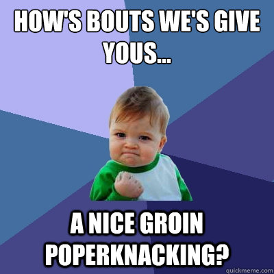 How's bouts we's give yous... a nice groin poperknacking?  Success Kid
