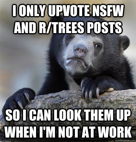 I only upvote NSFW and r/trees posts SO i can look them up when i'm not at work  Confession Bear