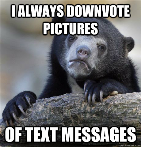 I always downvote pictures  of text messages  Confession Bear