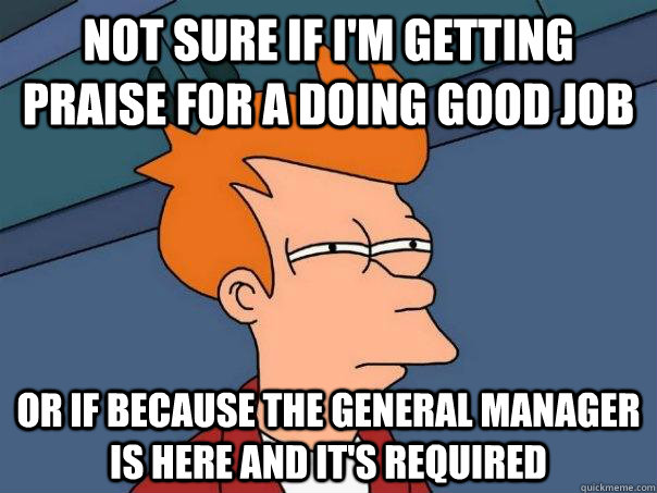 Not sure if I'm getting praise for a doing good job Or if because the general manager is here and it's required  Futurama Fry