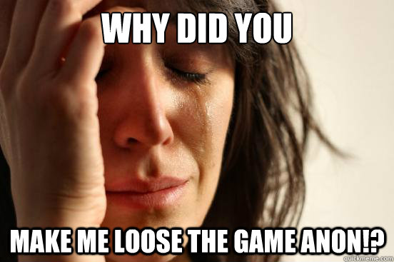 Why did you Make me loose the game anon!?  First World Problems