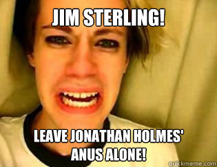 Jim Sterling! Leave Jonathan Holmes'
anus alone!
 - Jim Sterling! Leave Jonathan Holmes'
anus alone!
  leave britney alone
