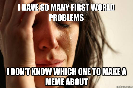 I have so many first world 
problems I don't know which one to make a meme about  First World Problems