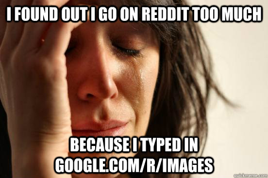i found out i go on reddit too much because i typed in google.com/r/images  First World Problems