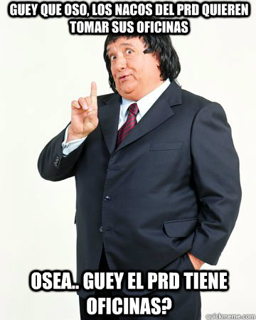 guey que oso, los nacos del prd quieren tomar sus oficinas osea.. guey el prd tiene oficinas?   El Pirruris