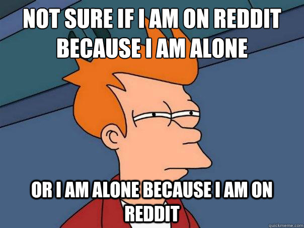 Not sure if I am on reddit because I am alone  Or I am alone because I am on reddit - Not sure if I am on reddit because I am alone  Or I am alone because I am on reddit  Futurama Fry