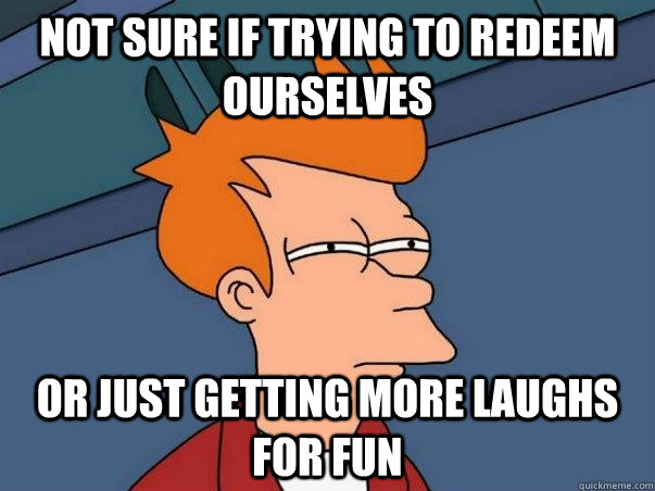 Not sure if trying to redeem ourselves Or just getting more laughs for fun  Not sure Fry