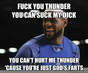 Fuck you Thunder
You can suck my dick You can't hurt me Thunder
'cause you're just god's farts - Fuck you Thunder
You can suck my dick You can't hurt me Thunder
'cause you're just god's farts  Lebron James