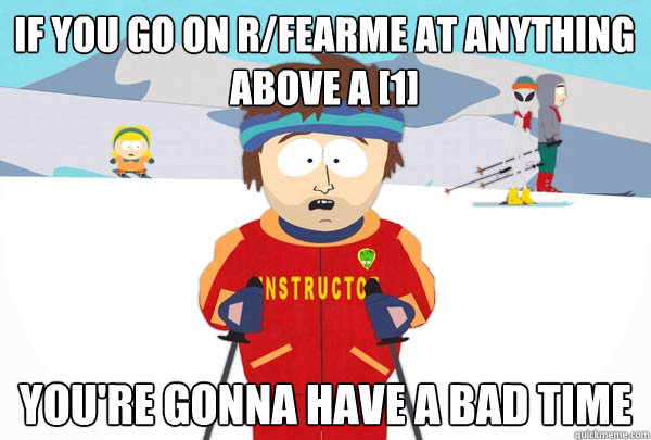 If you go on r/fearme at anything above a [1] You're gonna have a bad time  Super Cool Ski Instructor