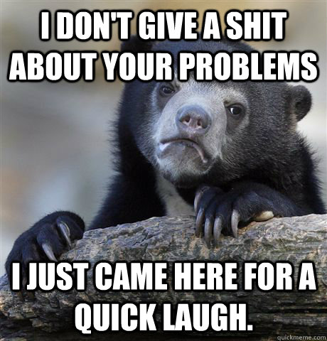i don't give a shit about your problems I just came here for a quick laugh.  Confession Bear