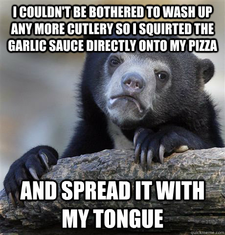 I couldn't be bothered to wash up any more cutlery so i squirted the garlic sauce directly onto my pizza and spread it with my tongue  Confession Bear