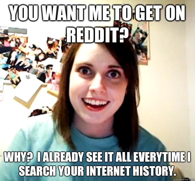 You want me to get on reddit? Why?  I already see it all everytime i search your Internet history.  Overly Attached Girlfriend