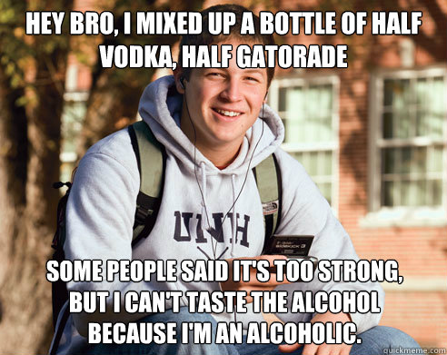Hey Bro, I mixed up a bottle of half vodka, half gatorade Some people said it's too strong, 
but I can't taste the alcohol 
because I'm an alcoholic.  College Freshman