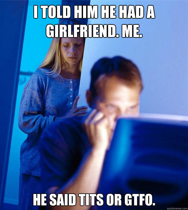 i told him he had a girlfriend. me. he said tits or gtfo.  Redditors Wife