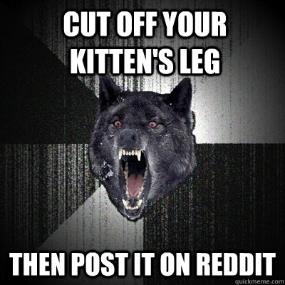 cut off your kitten's leg then post it on reddit  Insanity Wolf