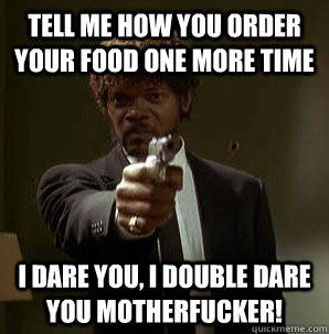 tell me how you order your food one more time I dare you, I double dare you motherfucker!  Samuel L Pulp Fiction