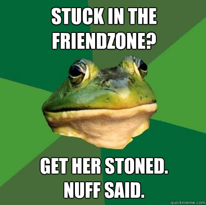Stuck in the 
friendzone? get her stoned.
nuff said.  Foul Bachelor Frog