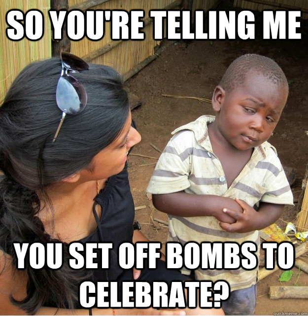 so you're telling me you set off bombs to celebrate?  Skeptical Third World Kid
