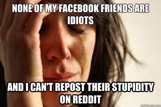None of my facebook friends are idiots and i can't repost their stupidity on reddit  FirstWorldProblems