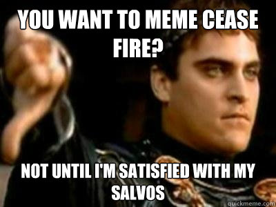 You want to meme cease fire? not until I'm satisfied with my salvos  Downvoting Roman