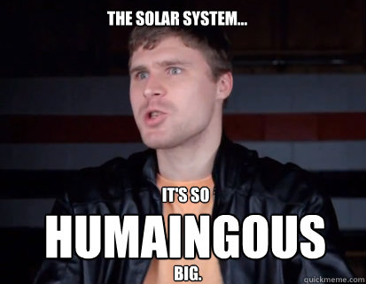 The solar system... It's so
 Humaingous big.  