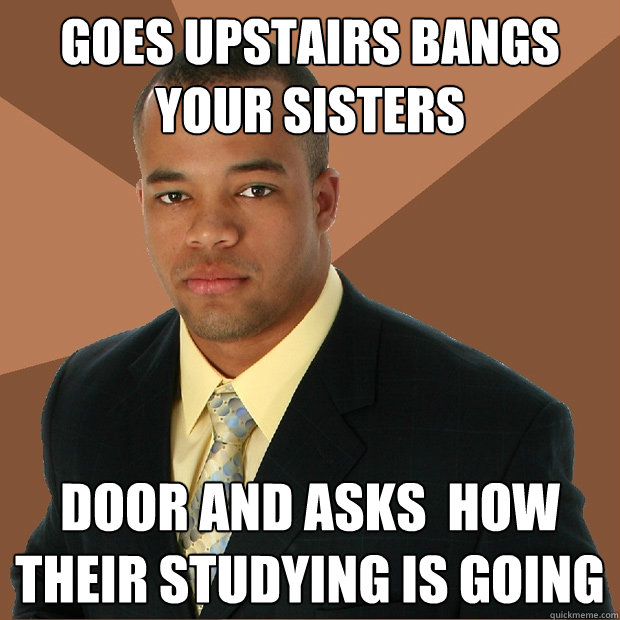 Goes upstairs bangs your sisters door and asks  how their studying is going  Successful Black Man