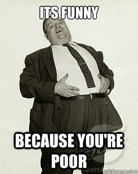 Its funny Because you're poor  Greedy fat guy