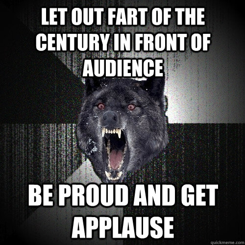 Let out Fart of the century in front of audience Be proud and get applause  Insanity Wolf