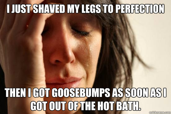 I just shaved my legs to perfection Then I got goosebumps as soon as I got out of the hot bath.   First World Problems