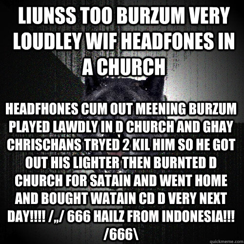 LiunsS TOo BURZUM VERY LOUDLeY WIf HEADfONES IN A CHURCH HEADfHONES Cum OUT MEeNING BURZUM PLAYED Lawdly in d CHURCH AND GhAY CHRISchANS TRyed 2 KIL HIM SO HE GOT oUT HIS LIGHTER THEN BURNTed d CHURCH FOR SATAiN AND WENT HOME AND BOUGHT WATAIN CD d VERY N  Insanity Wolf